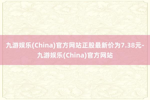 九游娱乐(China)官方网站正股最新价为7.38元-九游娱乐(China)官方网站