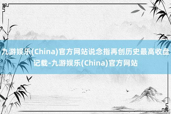 九游娱乐(China)官方网站说念指再创历史最高收盘记载-九游娱乐(China)官方网站