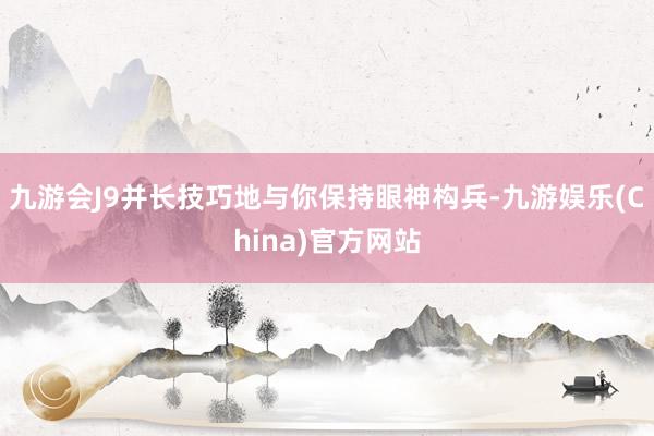 九游会J9并长技巧地与你保持眼神构兵-九游娱乐(China)官方网站