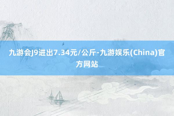 九游会J9进出7.34元/公斤-九游娱乐(China)官方网站