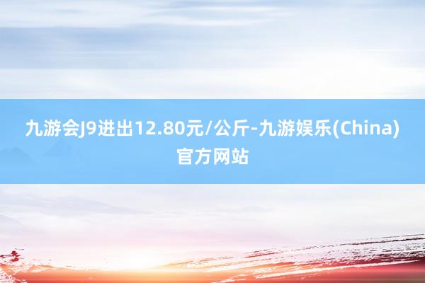 九游会J9进出12.80元/公斤-九游娱乐(China)官方网站