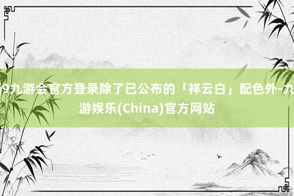j9九游会官方登录除了已公布的「祥云白」配色外-九游娱乐(China)官方网站