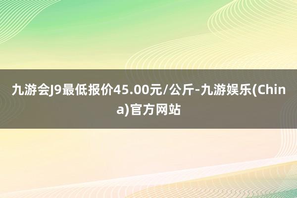 九游会J9最低报价45.00元/公斤-九游娱乐(China)官方网站