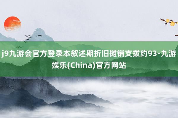 j9九游会官方登录本叙述期折旧摊销支拨约93-九游娱乐(China)官方网站