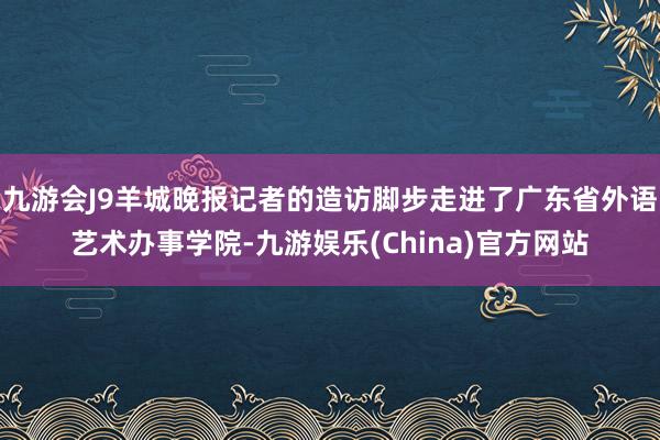 九游会J9羊城晚报记者的造访脚步走进了广东省外语艺术办事学院-九游娱乐(China)官方网站