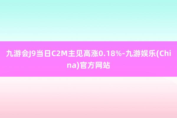 九游会J9当日C2M主见高涨0.18%-九游娱乐(China)官方网站