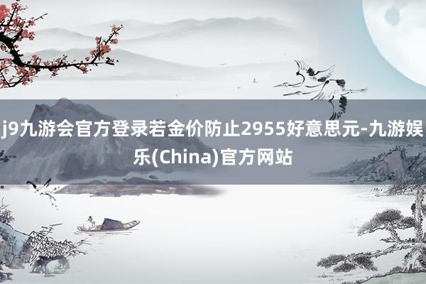 j9九游会官方登录若金价防止2955好意思元-九游娱乐(China)官方网站