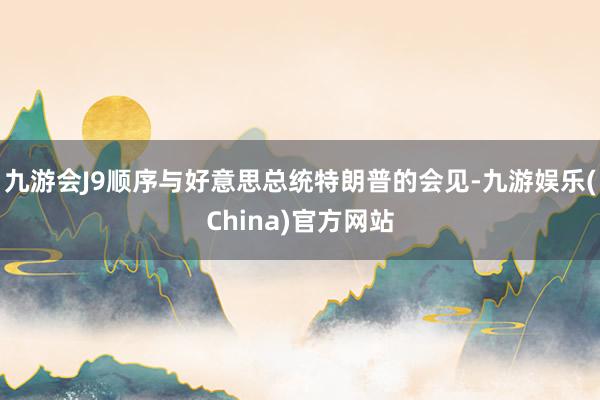 九游会J9顺序与好意思总统特朗普的会见-九游娱乐(China)官方网站