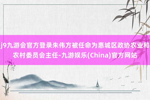 j9九游会官方登录朱伟方被任命为惠城区政协农业和农村委员会主任-九游娱乐(China)官方网站