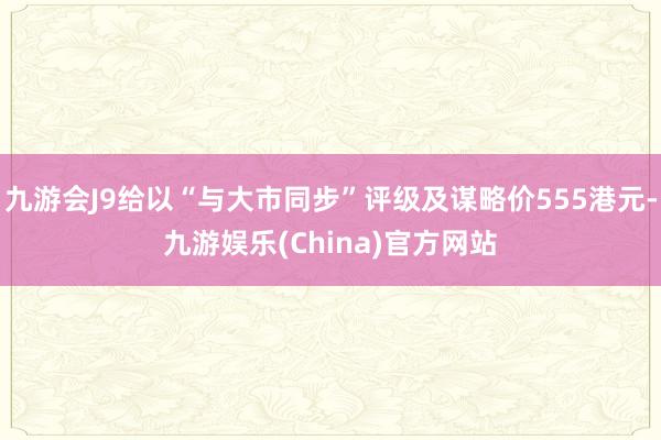 九游会J9给以“与大市同步”评级及谋略价555港元-九游娱乐(China)官方网站