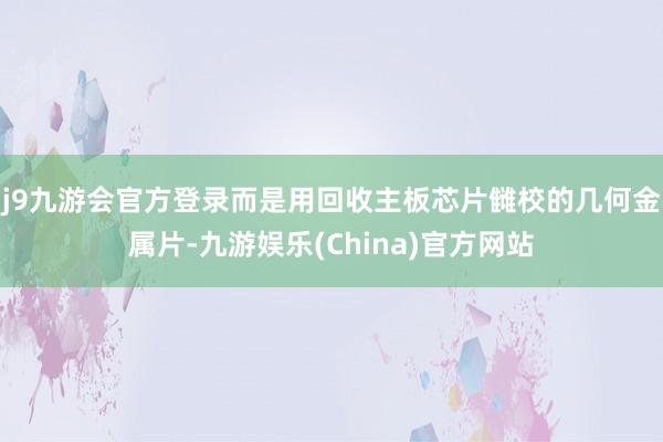 j9九游会官方登录而是用回收主板芯片雠校的几何金属片-九游娱乐(China)官方网站