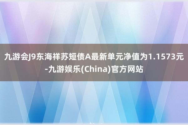 九游会J9东海祥苏短债A最新单元净值为1.1573元-九游娱乐(China)官方网站