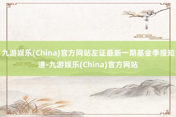 九游娱乐(China)官方网站左证最新一期基金季报知道-九游娱乐(China)官方网站