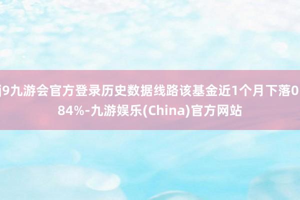 j9九游会官方登录历史数据线路该基金近1个月下落0.84%-九游娱乐(China)官方网站