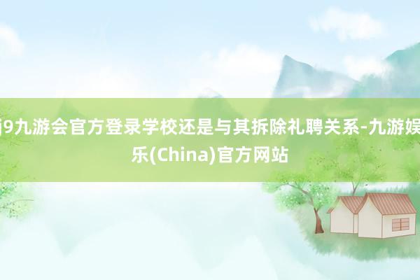 j9九游会官方登录学校还是与其拆除礼聘关系-九游娱乐(China)官方网站