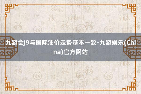 九游会J9与国际油价走势基本一致-九游娱乐(China)官方网站