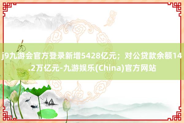 j9九游会官方登录新增5428亿元；对公贷款余额14.2万亿元-九游娱乐(China)官方网站
