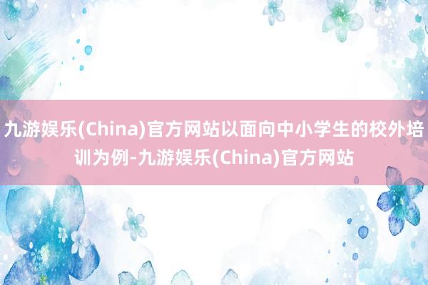 九游娱乐(China)官方网站以面向中小学生的校外培训为例-九游娱乐(China)官方网站