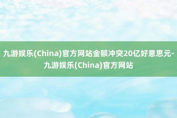 九游娱乐(China)官方网站金额冲突20亿好意思元-九游娱乐(China)官方网站