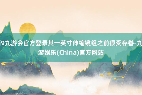 j9九游会官方登录其一英寸伸缩镜组之前很受存眷-九游娱乐(China)官方网站