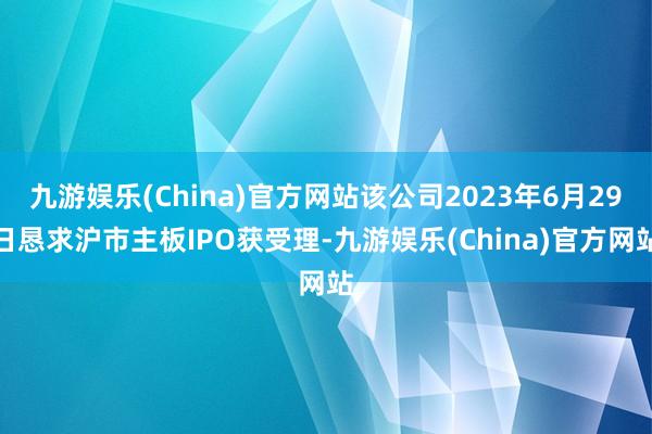 九游娱乐(China)官方网站该公司2023年6月29日恳求沪市主板IPO获受理-九游娱乐(China)官方网站