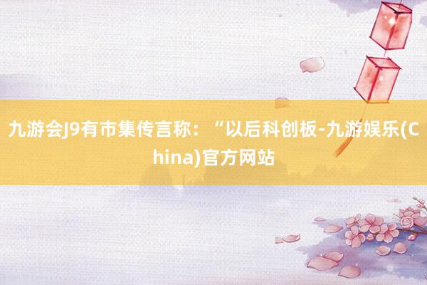 九游会J9有市集传言称：“以后科创板-九游娱乐(China)官方网站