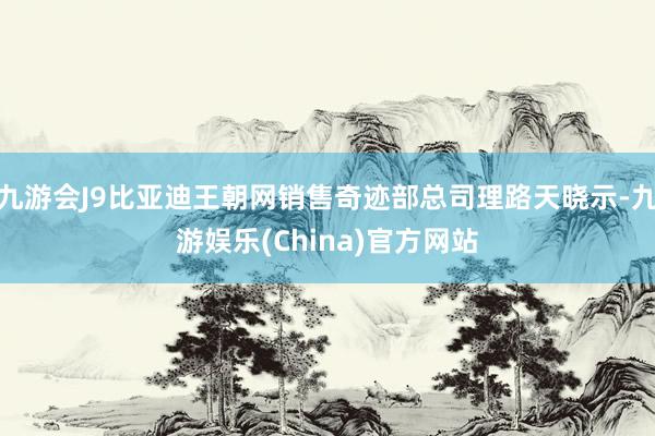 九游会J9比亚迪王朝网销售奇迹部总司理路天晓示-九游娱乐(China)官方网站