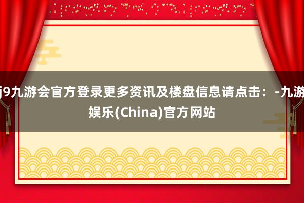 j9九游会官方登录更多资讯及楼盘信息请点击：-九游娱乐(China)官方网站