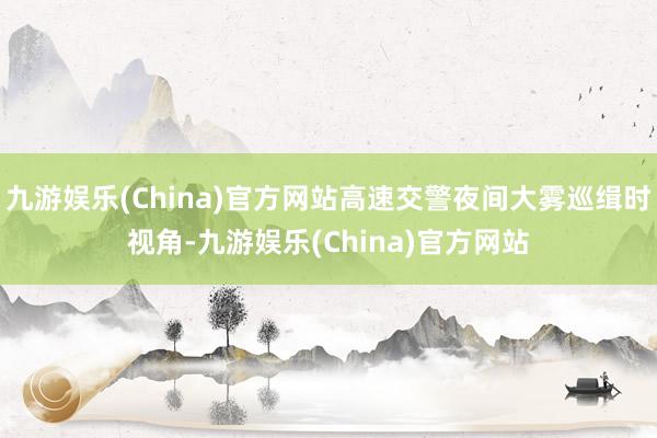 九游娱乐(China)官方网站高速交警夜间大雾巡缉时视角-九游娱乐(China)官方网站