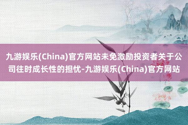 九游娱乐(China)官方网站未免激励投资者关于公司往时成长性的担忧-九游娱乐(China)官方网站