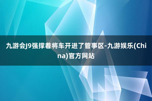 九游会J9强撑着将车开进了管事区-九游娱乐(China)官方网站
