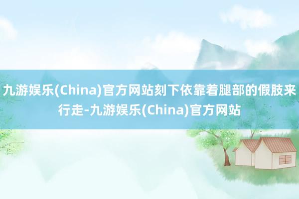 九游娱乐(China)官方网站刻下依靠着腿部的假肢来行走-九游娱乐(China)官方网站