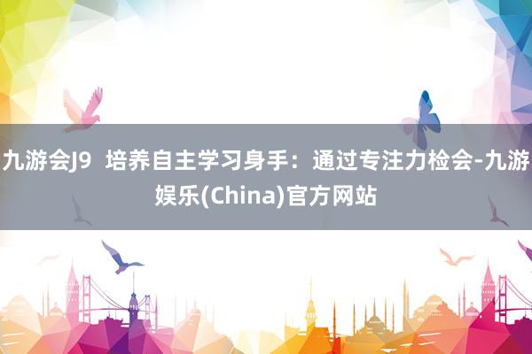 九游会J9  培养自主学习身手：通过专注力检会-九游娱乐(China)官方网站