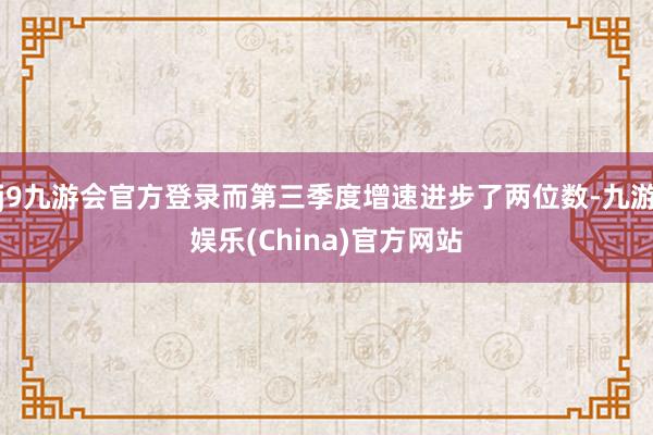 j9九游会官方登录而第三季度增速进步了两位数-九游娱乐(China)官方网站