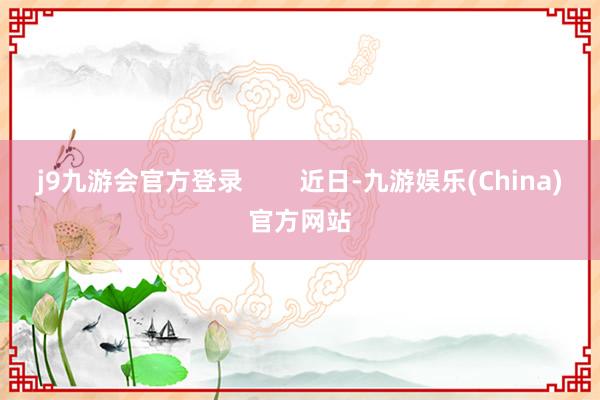 j9九游会官方登录        近日-九游娱乐(China)官方网站