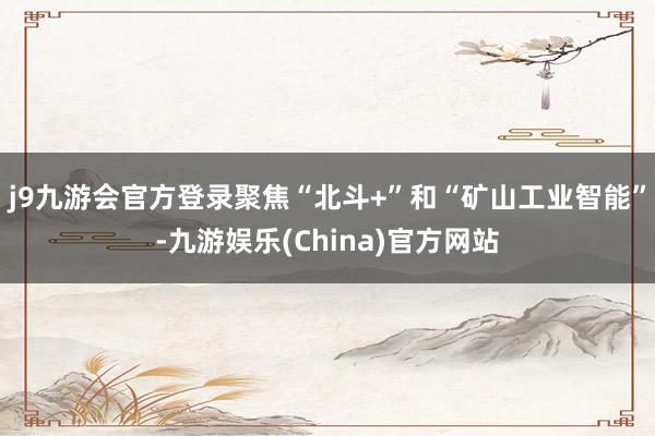 j9九游会官方登录聚焦“北斗+”和“矿山工业智能”-九游娱乐(China)官方网站