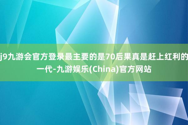 j9九游会官方登录最主要的是70后果真是赶上红利的一代-九游娱乐(China)官方网站