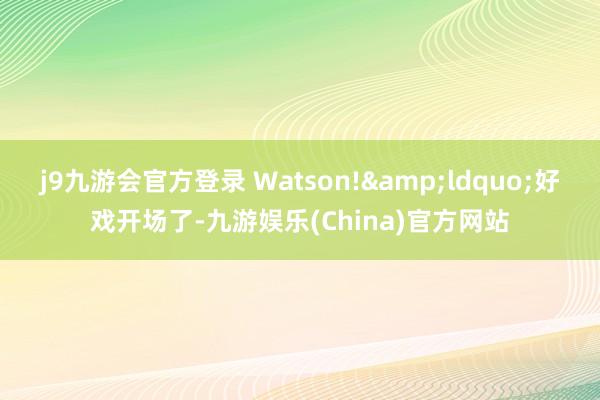 j9九游会官方登录 Watson!&ldquo;好戏开场了-九游娱乐(China)官方网站