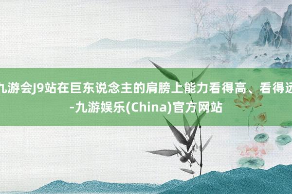 九游会J9站在巨东说念主的肩膀上能力看得高、看得远-九游娱乐(China)官方网站