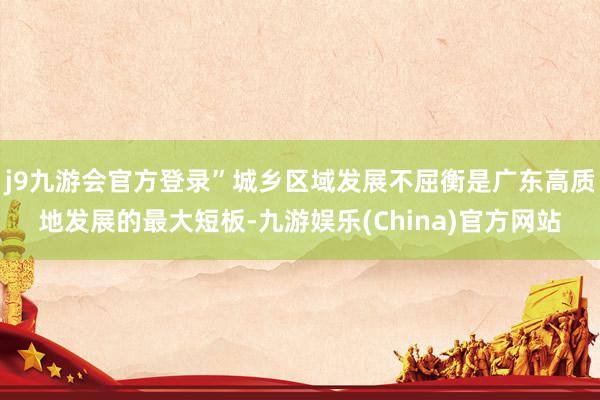 j9九游会官方登录”城乡区域发展不屈衡是广东高质地发展的最大短板-九游娱乐(China)官方网站
